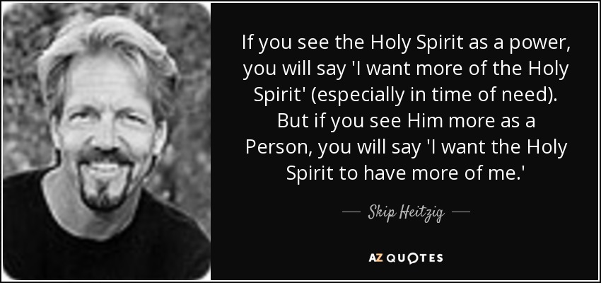 If you see the Holy Spirit as a power, you will say 'I want more of the Holy Spirit' (especially in time of need). But if you see Him more as a Person, you will say 'I want the Holy Spirit to have more of me.' - Skip Heitzig