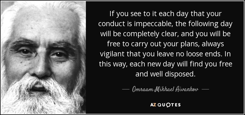 If you see to it each day that your conduct is impeccable, the following day will be completely clear, and you will be free to carry out your plans, always vigilant that you leave no loose ends. In this way, each new day will find you free and well disposed. - Omraam Mikhael Aivanhov