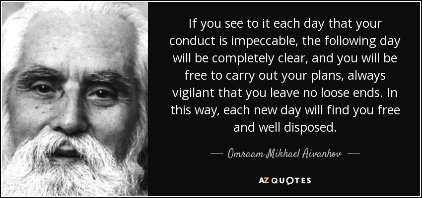 If you see to it each day that your conduct is impeccable, the following day will be completely clear, and you will be free to carry out your plans, always vigilant that you leave no loose ends. In this way, each new day will find you free and well disposed. - Omraam Mikhael Aivanhov