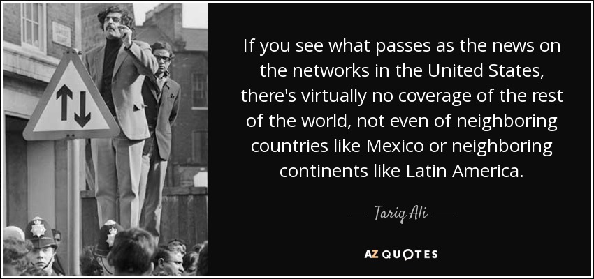 If you see what passes as the news on the networks in the United States, there's virtually no coverage of the rest of the world, not even of neighboring countries like Mexico or neighboring continents like Latin America. - Tariq Ali