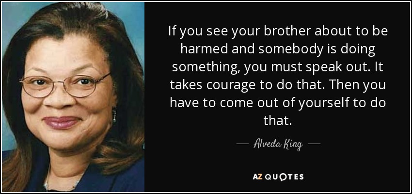 If you see your brother about to be harmed and somebody is doing something, you must speak out. It takes courage to do that. Then you have to come out of yourself to do that. - Alveda King