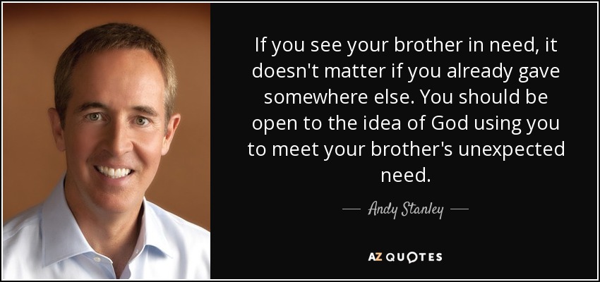 If you see your brother in need, it doesn't matter if you already gave somewhere else. You should be open to the idea of God using you to meet your brother's unexpected need. - Andy Stanley