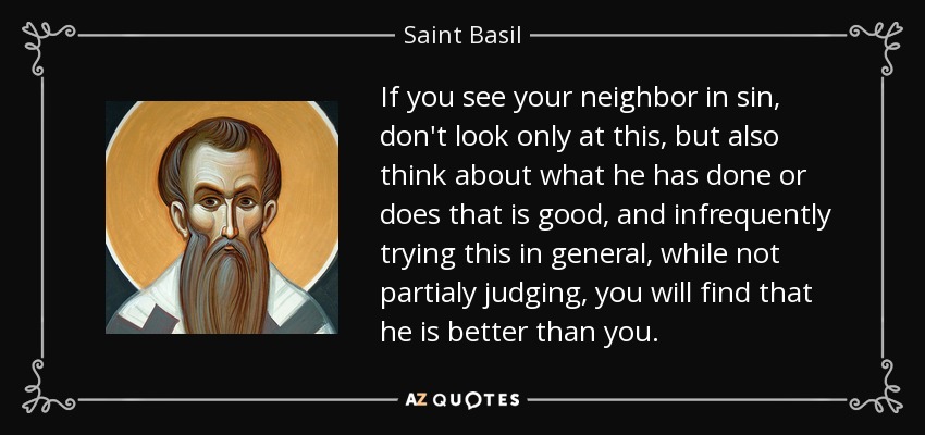 If you see your neighbor in sin, don't look only at this, but also think about what he has done or does that is good, and infrequently trying this in general, while not partialy judging, you will find that he is better than you. - Saint Basil