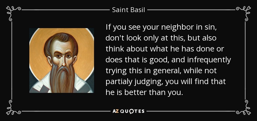 If you see your neighbor in sin, don't look only at this, but also think about what he has done or does that is good, and infrequently trying this in general, while not partialy judging, you will find that he is better than you. - Saint Basil