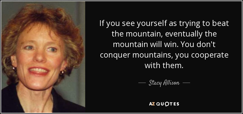 If you see yourself as trying to beat the mountain, eventually the mountain will win. You don't conquer mountains, you cooperate with them. - Stacy Allison