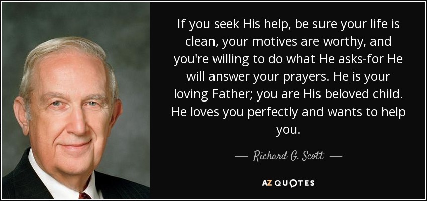 If you seek His help, be sure your life is clean, your motives are worthy, and you're willing to do what He asks-for He will answer your prayers. He is your loving Father; you are His beloved child. He loves you perfectly and wants to help you. - Richard G. Scott