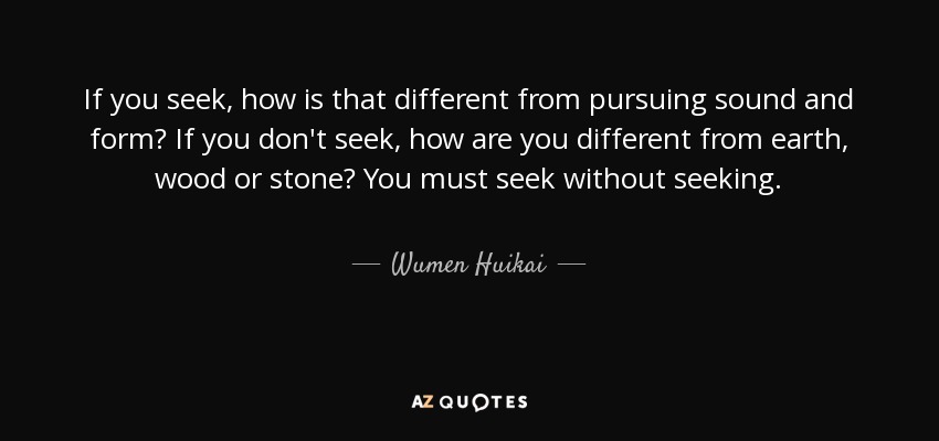 If you seek, how is that different from pursuing sound and form? If you don't seek, how are you different from earth, wood or stone? You must seek without seeking. - Wumen Huikai