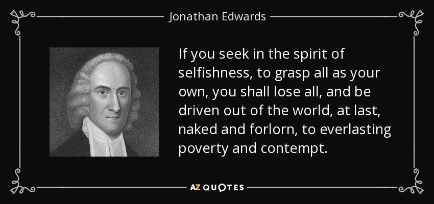 If you seek in the spirit of selfishness, to grasp all as your own, you shall lose all, and be driven out of the world, at last, naked and forlorn, to everlasting poverty and contempt. - Jonathan Edwards
