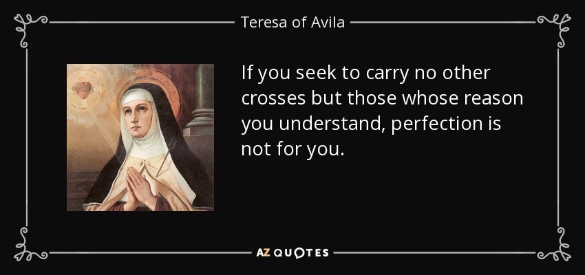 If you seek to carry no other crosses but those whose reason you understand, perfection is not for you. - Teresa of Avila