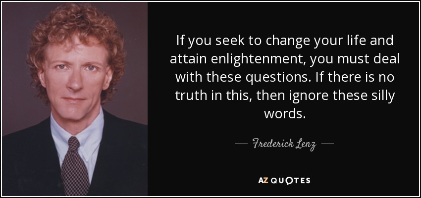 If you seek to change your life and attain enlightenment, you must deal with these questions. If there is no truth in this, then ignore these silly words. - Frederick Lenz