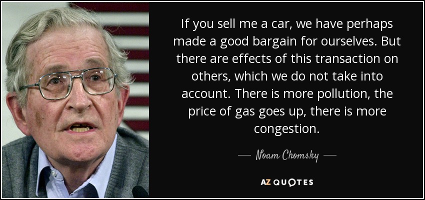 If you sell me a car, we have perhaps made a good bargain for ourselves. But there are effects of this transaction on others, which we do not take into account. There is more pollution, the price of gas goes up, there is more congestion. - Noam Chomsky