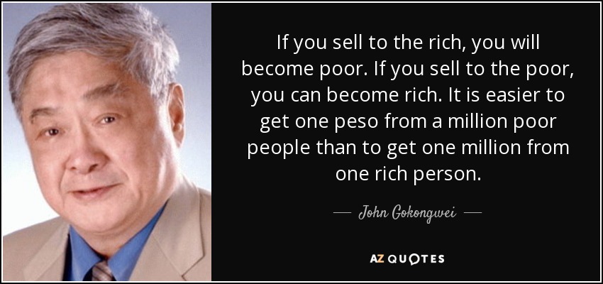 If you sell to the rich, you will become poor. If you sell to the poor, you can become rich. It is easier to get one peso from a million poor people than to get one million from one rich person. - John Gokongwei