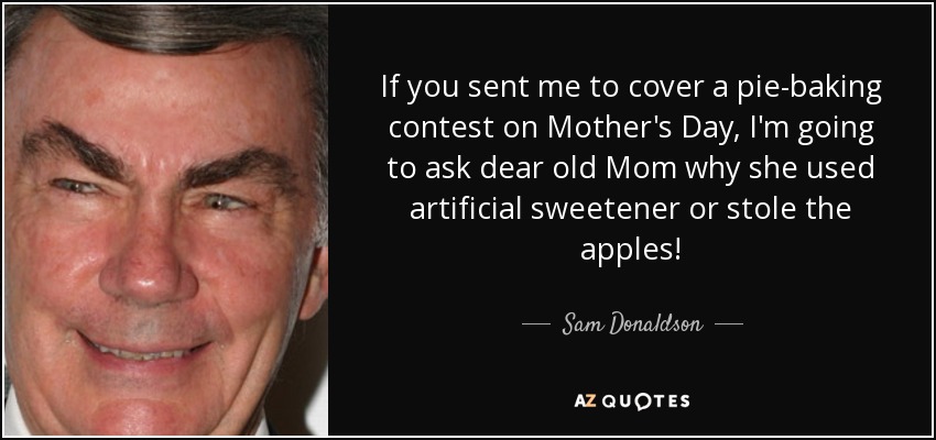If you sent me to cover a pie-baking contest on Mother's Day, I'm going to ask dear old Mom why she used artificial sweetener or stole the apples! - Sam Donaldson