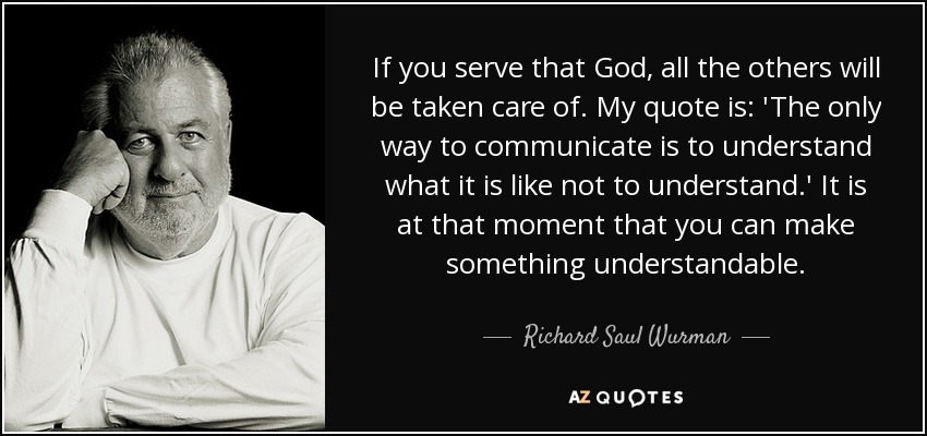 If you serve that God, all the others will be taken care of. My quote is: 'The only way to communicate is to understand what it is like not to understand.' It is at that moment that you can make something understandable. - Richard Saul Wurman