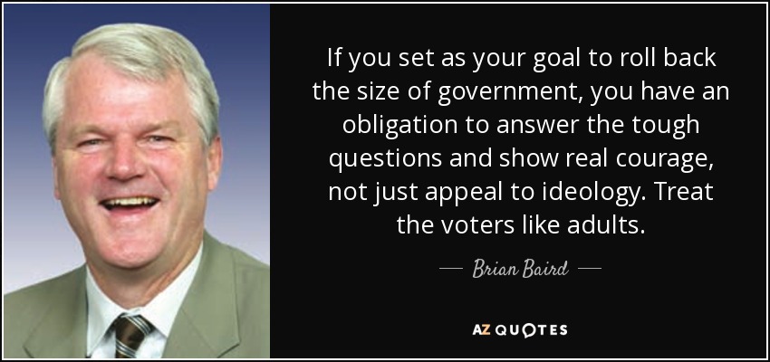 If you set as your goal to roll back the size of government, you have an obligation to answer the tough questions and show real courage, not just appeal to ideology. Treat the voters like adults. - Brian Baird