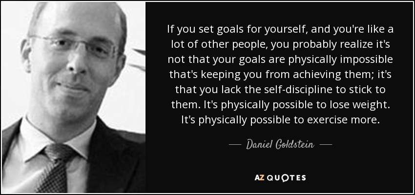 If you set goals for yourself, and you're like a lot of other people, you probably realize it's not that your goals are physically impossible that's keeping you from achieving them; it's that you lack the self-discipline to stick to them. It's physically possible to lose weight. It's physically possible to exercise more. - Daniel Goldstein