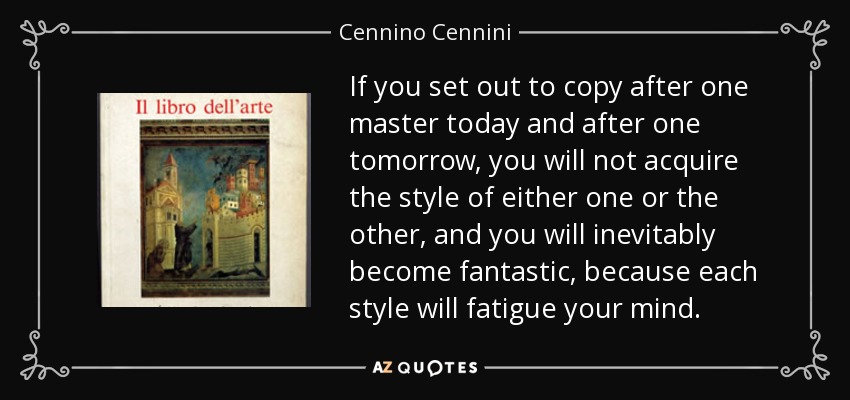 If you set out to copy after one master today and after one tomorrow, you will not acquire the style of either one or the other, and you will inevitably become fantastic, because each style will fatigue your mind. - Cennino Cennini