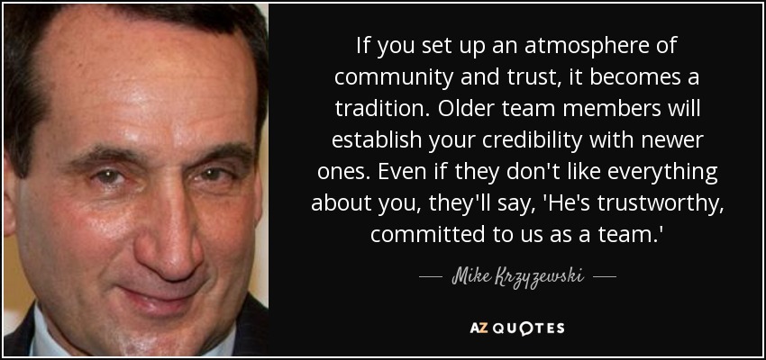 If you set up an atmosphere of community and trust, it becomes a tradition. Older team members will establish your credibility with newer ones. Even if they don't like everything about you, they'll say, 'He's trustworthy, committed to us as a team.' - Mike Krzyzewski