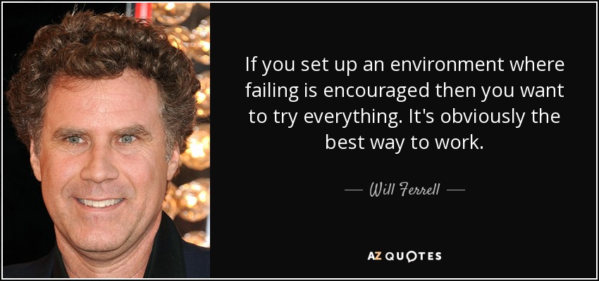 If you set up an environment where failing is encouraged then you want to try everything. It's obviously the best way to work. - Will Ferrell