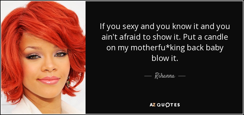 If you sexy and you know it and you ain't afraid to show it. Put a candle on my motherfu*king back baby blow it. - Rihanna