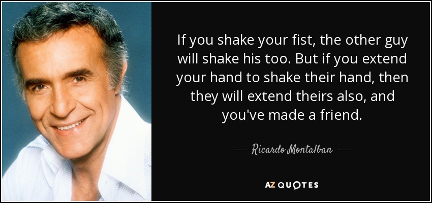 If you shake your fist, the other guy will shake his too. But if you extend your hand to shake their hand, then they will extend theirs also, and you've made a friend. - Ricardo Montalban