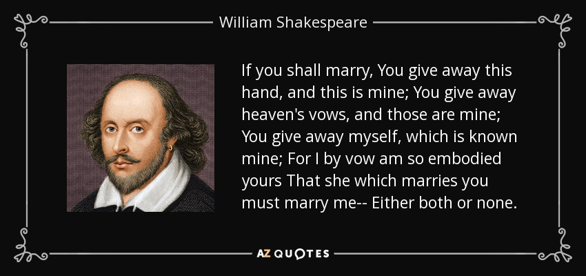 If you shall marry, You give away this hand, and this is mine; You give away heaven's vows, and those are mine; You give away myself, which is known mine; For I by vow am so embodied yours That she which marries you must marry me-- Either both or none. - William Shakespeare