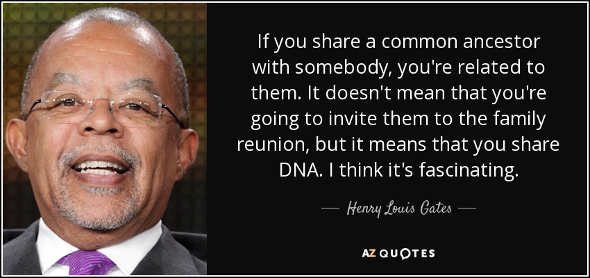 If you share a common ancestor with somebody, you're related to them. It doesn't mean that you're going to invite them to the family reunion, but it means that you share DNA. I think it's fascinating. - Henry Louis Gates