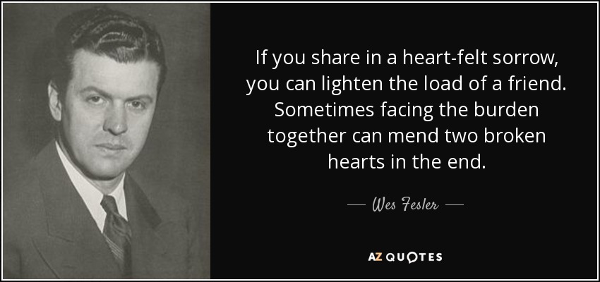 If you share in a heart-felt sorrow, you can lighten the load of a friend. Sometimes facing the burden together can mend two broken hearts in the end. - Wes Fesler