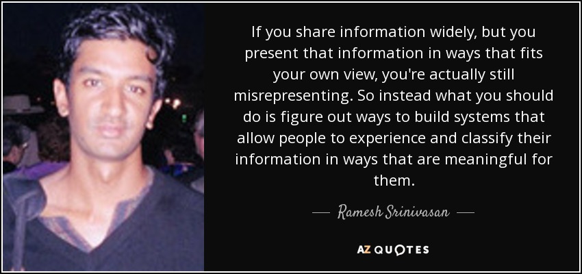 If you share information widely, but you present that information in ways that fits your own view, you're actually still misrepresenting. So instead what you should do is figure out ways to build systems that allow people to experience and classify their information in ways that are meaningful for them. - Ramesh Srinivasan