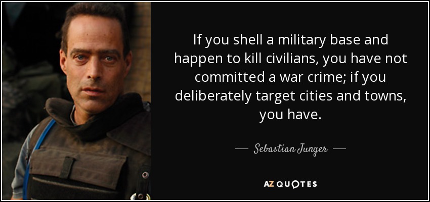 If you shell a military base and happen to kill civilians, you have not committed a war crime; if you deliberately target cities and towns, you have. - Sebastian Junger