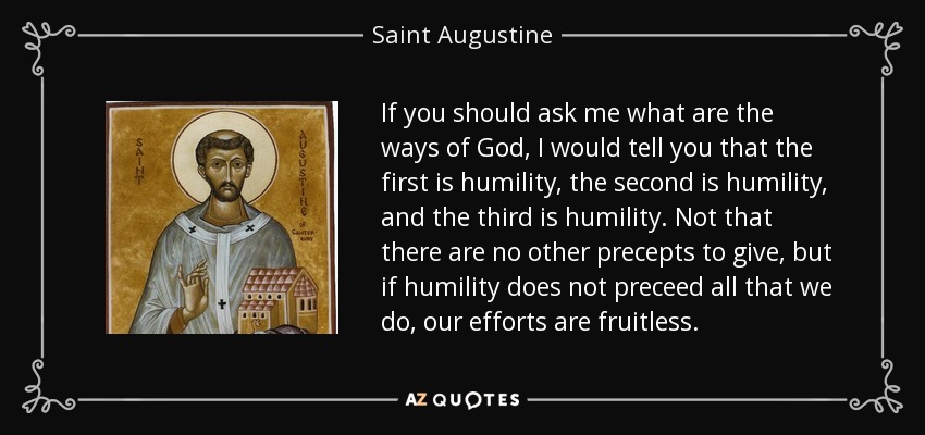 If you should ask me what are the ways of God, I would tell you that the first is humility, the second is humility, and the third is humility. Not that there are no other precepts to give, but if humility does not preceed all that we do, our efforts are fruitless. - Saint Augustine