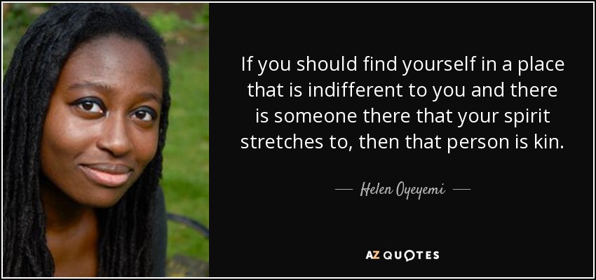 If you should find yourself in a place that is indifferent to you and there is someone there that your spirit stretches to, then that person is kin. - Helen Oyeyemi
