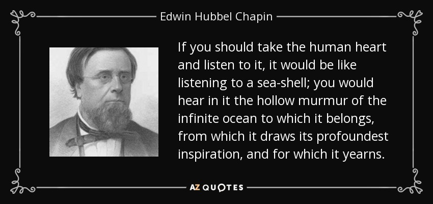 If you should take the human heart and listen to it, it would be like listening to a sea-shell; you would hear in it the hollow murmur of the infinite ocean to which it belongs, from which it draws its profoundest inspiration, and for which it yearns. - Edwin Hubbel Chapin
