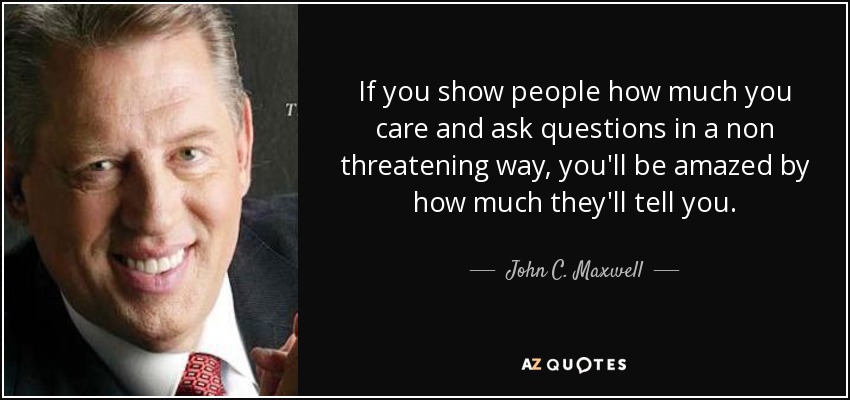 If you show people how much you care and ask questions in a non threatening way, you'll be amazed by how much they'll tell you. - John C. Maxwell