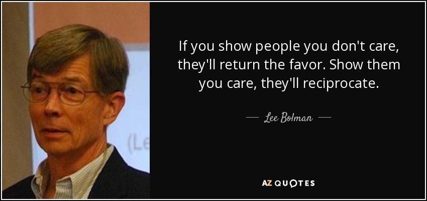If you show people you don't care, they'll return the favor. Show them you care, they'll reciprocate. - Lee Bolman