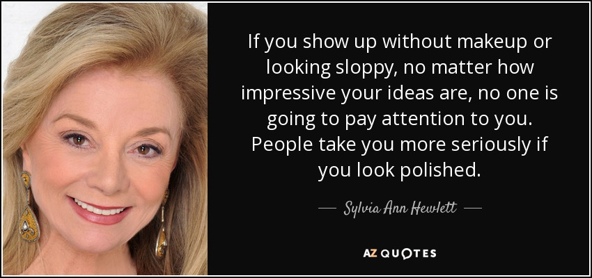 If you show up without makeup or looking sloppy, no matter how impressive your ideas are, no one is going to pay attention to you. People take you more seriously if you look polished. - Sylvia Ann Hewlett
