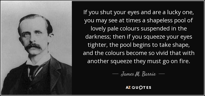 If you shut your eyes and are a lucky one, you may see at times a shapeless pool of lovely pale colours suspended in the darkness; then if you squeeze your eyes tighter, the pool begins to take shape, and the colours become so vivid that with another squeeze they must go on fire. - James M. Barrie