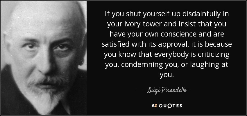 If you shut yourself up disdainfully in your ivory tower and insist that you have your own conscience and are satisfied with its approval, it is because you know that everybody is criticizing you, condemning you, or laughing at you. - Luigi Pirandello