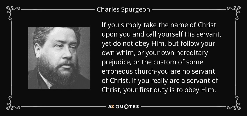 If you simply take the name of Christ upon you and call yourself His servant, yet do not obey Him, but follow your own whim, or your own hereditary prejudice, or the custom of some erroneous church-you are no servant of Christ. If you really are a servant of Christ, your first duty is to obey Him. - Charles Spurgeon