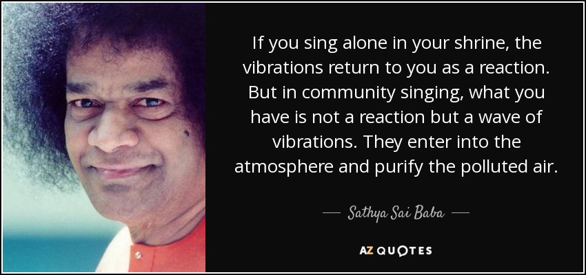 If you sing alone in your shrine, the vibrations return to you as a reaction. But in community singing, what you have is not a reaction but a wave of vibrations. They enter into the atmosphere and purify the polluted air. - Sathya Sai Baba