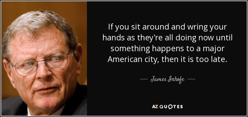 If you sit around and wring your hands as they're all doing now until something happens to a major American city, then it is too late. - James Inhofe