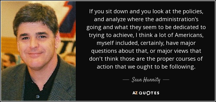 If you sit down and you look at the policies, and analyze where the administration's going and what they seem to be dedicated to trying to achieve, I think a lot of Americans, myself included, certainly, have major questions about that, or major views that don't think those are the proper courses of action that we ought to be following. - Sean Hannity