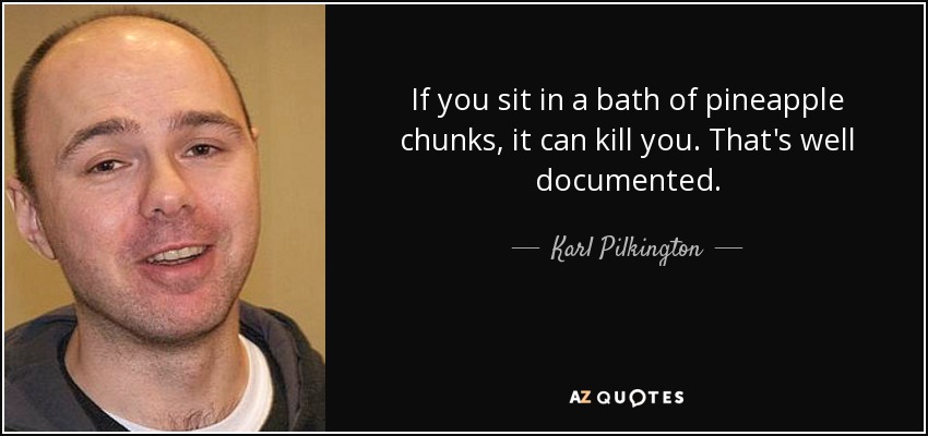 If you sit in a bath of pineapple chunks, it can kill you. That's well documented. - Karl Pilkington