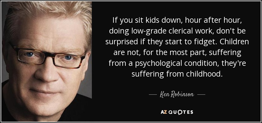 If you sit kids down, hour after hour, doing low-grade clerical work, don't be surprised if they start to fidget. Children are not, for the most part, suffering from a psychological condition, they're suffering from childhood. - Ken Robinson