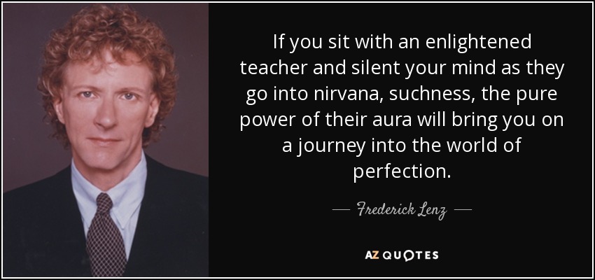 If you sit with an enlightened teacher and silent your mind as they go into nirvana, suchness, the pure power of their aura will bring you on a journey into the world of perfection. - Frederick Lenz