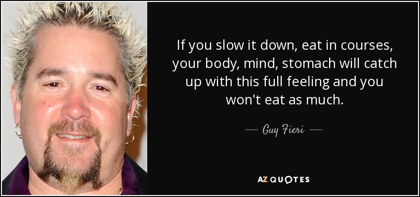 If you slow it down, eat in courses, your body, mind, stomach will catch up with this full feeling and you won't eat as much. - Guy Fieri