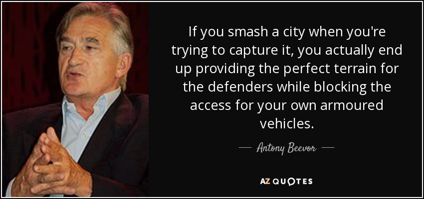 If you smash a city when you're trying to capture it, you actually end up providing the perfect terrain for the defenders while blocking the access for your own armoured vehicles. - Antony Beevor