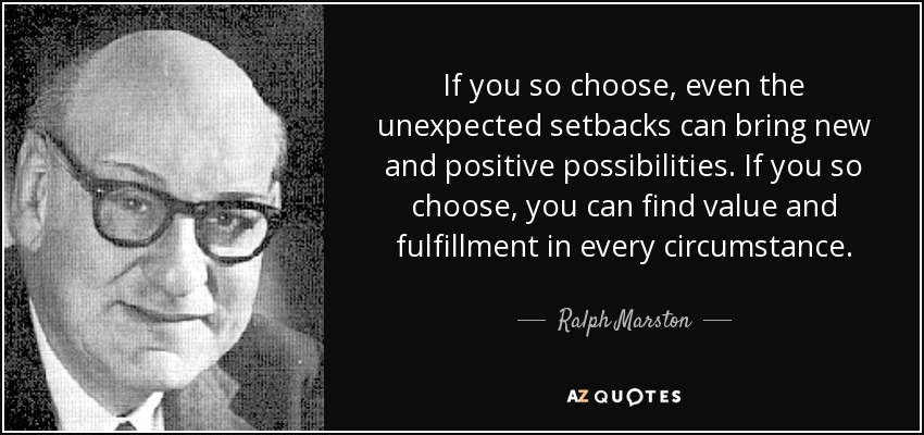 If you so choose, even the unexpected setbacks can bring new and positive possibilities. If you so choose, you can find value and fulfillment in every circumstance. - Ralph Marston