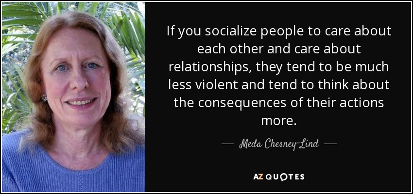 If you socialize people to care about each other and care about relationships, they tend to be much less violent and tend to think about the consequences of their actions more. - Meda Chesney-Lind