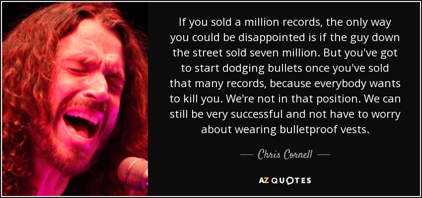 If you sold a million records, the only way you could be disappointed is if the guy down the street sold seven million. But you've got to start dodging bullets once you've sold that many records, because everybody wants to kill you. We're not in that position. We can still be very successful and not have to worry about wearing bulletproof vests. - Chris Cornell